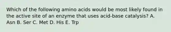 Which of the following amino acids would be most likely found in the active site of an enzyme that uses acid-base catalysis? A. Asn B. Ser C. Met D. His E. Trp