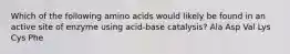 Which of the following amino acids would likely be found in an active site of enzyme using acid-base catalysis? Ala Asp Val Lys Cys Phe