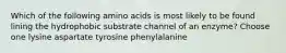 Which of the following amino acids is most likely to be found lining the hydrophobic substrate channel of an enzyme? Choose one lysine aspartate tyrosine phenylalanine