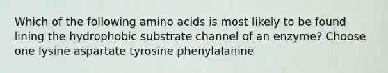 Which of the following amino acids is most likely to be found lining the hydrophobic substrate channel of an enzyme? Choose one lysine aspartate tyrosine phenylalanine