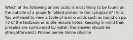 Which of the following amino acids is most likely to be found on the outside of a properly folded protein in the cytoplasm? (Hint: You will need to view a table of amino acids such as found on pp. 73 of the textbook or in the lecture notes. Keeping in mind that proteins are surrounded by water, the answer should be straightforward.) Proline Serine Valine Glycine