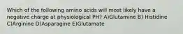 Which of the following amino acids will most likely have a negative charge at physiological PH? A)Glutamine B) Histidine C)Arginine D)Asparagine E)Glutamate