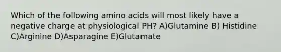 Which of the following amino acids will most likely have a negative charge at physiological PH? A)Glutamine B) Histidine C)Arginine D)Asparagine E)Glutamate