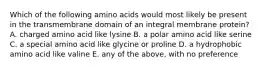 Which of the following amino acids would most likely be present in the transmembrane domain of an integral membrane protein? A. charged amino acid like lysine B. a polar amino acid like serine C. a special amino acid like glycine or proline D. a hydrophobic amino acid like valine E. any of the above, with no preference