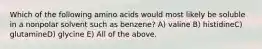 Which of the following amino acids would most likely be soluble in a nonpolar solvent such as benzene? A) valine B) histidineC) glutamineD) glycine E) All of the above.