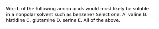 Which of the following amino acids would most likely be soluble in a nonpolar solvent such as benzene? Select one: A. valine B. histidine C. glutamine D. serine E. All of the above.