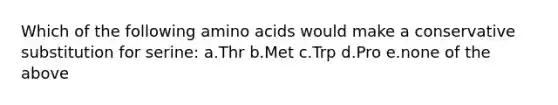 Which of the following amino acids would make a conservative substitution for serine: a.Thr b.Met c.Trp d.Pro e.none of the above