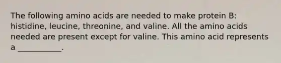 The following amino acids are needed to make protein B: histidine, leucine, threonine, and valine. All the amino acids needed are present except for valine. This amino acid represents a ___________.