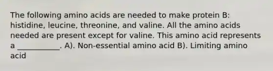 The following amino acids are needed to make protein B: histidine, leucine, threonine, and valine. All the amino acids needed are present except for valine. This amino acid represents a ___________. A). Non-essential amino acid B). Limiting amino acid