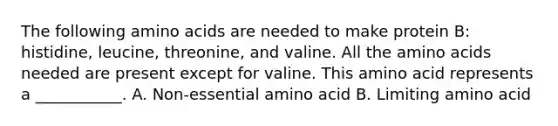 The following <a href='https://www.questionai.com/knowledge/k9gb720LCl-amino-acids' class='anchor-knowledge'>amino acids</a> are needed to make protein B: histidine, leucine, threonine, and valine. All the amino acids needed are present except for valine. This amino acid represents a ___________. A. Non-essential amino acid B. Limiting amino acid