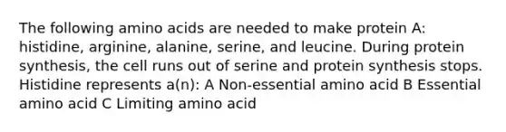 The following amino acids are needed to make protein A: histidine, arginine, alanine, serine, and leucine. During protein synthesis, the cell runs out of serine and protein synthesis stops. Histidine represents a(n): A Non-essential amino acid B Essential amino acid C Limiting amino acid