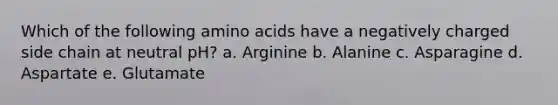 Which of the following amino acids have a negatively charged side chain at neutral pH? a. Arginine b. Alanine c. Asparagine d. Aspartate e. Glutamate