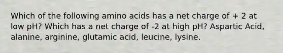 Which of the following amino acids has a net charge of + 2 at low pH? Which has a net charge of -2 at high pH? Aspartic Acid, alanine, arginine, glutamic acid, leucine, lysine.