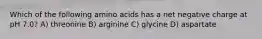 Which of the following amino acids has a net negative charge at pH 7.0? A) threonine B) arginine C) glycine D) aspartate