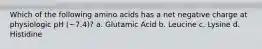 Which of the following amino acids has a net negative charge at physiologic pH (~7.4)? a. Glutamic Acid b. Leucine c. Lysine d. Histidine