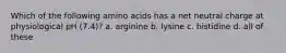 Which of the following amino acids has a net neutral charge at physiological pH (7.4)? a. arginine b. lysine c. histidine d. all of these