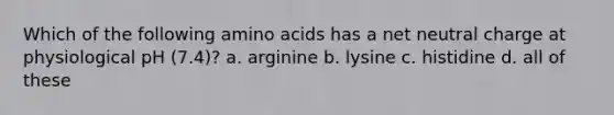 Which of the following amino acids has a net neutral charge at physiological pH (7.4)? a. arginine b. lysine c. histidine d. all of these