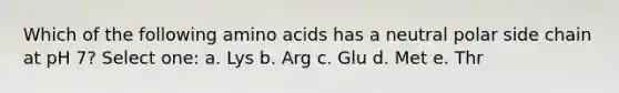 Which of the following amino acids has a neutral polar side chain at pH 7? Select one: a. Lys b. Arg c. Glu d. Met e. Thr