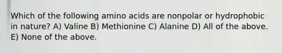 Which of the following amino acids are nonpolar or hydrophobic in nature? A) Valine B) Methionine C) Alanine D) All of the above. E) None of the above.