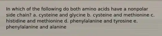 In which of the following do both amino acids have a nonpolar side chain? a. cysteine and glycine b. cysteine and methionine c. histidine and methionine d. phenylalanine and tyrosine e. phenylalanine and alanine