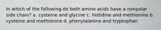 In which of the following do both <a href='https://www.questionai.com/knowledge/k9gb720LCl-amino-acids' class='anchor-knowledge'>amino acids</a> have a nonpolar side chain? a. cysteine and glycine c. histidine and methionine b. cysteine and methionine d. phenylalanine and tryptophan