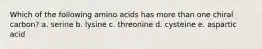 Which of the following amino acids has more than one chiral carbon? a. serine b. lysine c. threonine d. cysteine e. aspartic acid