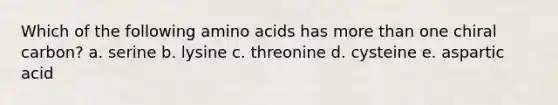 Which of the following amino acids has more than one chiral carbon? a. serine b. lysine c. threonine d. cysteine e. aspartic acid