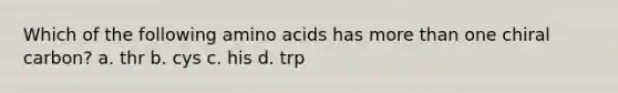 Which of the following amino acids has more than one chiral carbon? a. thr b. cys c. his d. trp