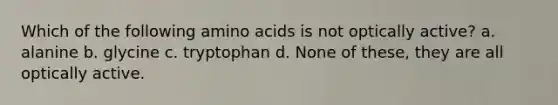 Which of the following amino acids is not optically active? a. alanine b. glycine c. tryptophan d. None of these, they are all optically active.