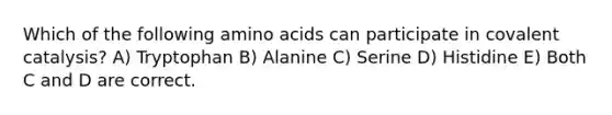 Which of the following amino acids can participate in covalent catalysis? A) Tryptophan B) Alanine C) Serine D) Histidine E) Both C and D are correct.