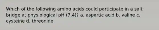 Which of the following amino acids could participate in a salt bridge at physiological pH (7.4)? a. aspartic acid b. valine c. cysteine d. threonine