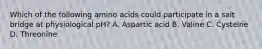 Which of the following amino acids could participate in a salt bridge at physiological pH? A. Aspartic acid B. Valine C. Cysteine D. Threonine