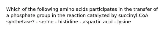 Which of the following amino acids participates in the transfer of a phosphate group in the reaction catalyzed by succinyl-CoA synthetase? - serine - histidine - aspartic acid - lysine