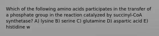 Which of the following <a href='https://www.questionai.com/knowledge/k9gb720LCl-amino-acids' class='anchor-knowledge'>amino acids</a> participates in the transfer of a phosphate group in the reaction catalyzed by succinyl-CoA synthetase? A) lysine B) serine C) glutamine D) aspartic acid E) histidine w