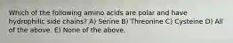 Which of the following amino acids are polar and have hydrophilic side chains? A) Serine B) Threonine C) Cysteine D) All of the above. E) None of the above.