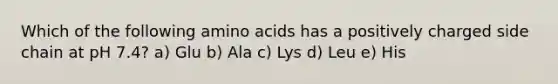 Which of the following amino acids has a positively charged side chain at pH 7.4? a) Glu b) Ala c) Lys d) Leu e) His