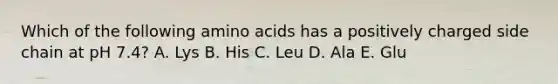 Which of the following <a href='https://www.questionai.com/knowledge/k9gb720LCl-amino-acids' class='anchor-knowledge'>amino acids</a> has a positively charged side chain at pH 7.4? A. Lys B. His C. Leu D. Ala E. Glu