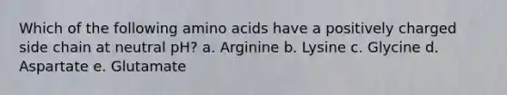 Which of the following amino acids have a positively charged side chain at neutral pH? a. Arginine b. Lysine c. Glycine d. Aspartate e. Glutamate