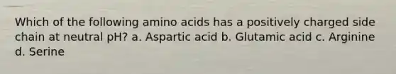 Which of the following amino acids has a positively charged side chain at neutral pH? a. Aspartic acid b. Glutamic acid c. Arginine d. Serine