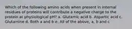 Which of the following amino acids when present in internal residues of proteins will contribute a negative charge to the protein at physiological pH? a. Glutamic acid b. Aspartic acid c. Glutamine d. Both a and b e. All of the above, a, b and c