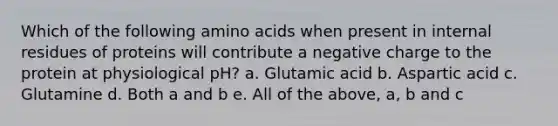 Which of the following amino acids when present in internal residues of proteins will contribute a negative charge to the protein at physiological pH? a. Glutamic acid b. Aspartic acid c. Glutamine d. Both a and b e. All of the above, a, b and c