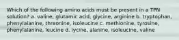 Which of the following amino acids must be present in a TPN solution? a. valine, glutamic acid, glycine, arginine b. tryptophan, phenylalanine, threonine, isoleucine c. methionine, tyrosine, phenylalanine, leucine d. lycine, alanine, isoleucine, valine