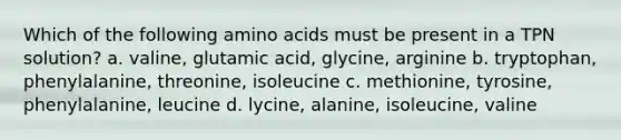 Which of the following amino acids must be present in a TPN solution? a. valine, glutamic acid, glycine, arginine b. tryptophan, phenylalanine, threonine, isoleucine c. methionine, tyrosine, phenylalanine, leucine d. lycine, alanine, isoleucine, valine