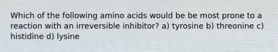 Which of the following <a href='https://www.questionai.com/knowledge/k9gb720LCl-amino-acids' class='anchor-knowledge'>amino acids</a> would be be most prone to a reaction with an irreversible inhibitor? a) tyrosine b) threonine c) histidine d) lysine