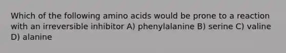 Which of the following amino acids would be prone to a reaction with an irreversible inhibitor A) phenylalanine B) serine C) valine D) alanine