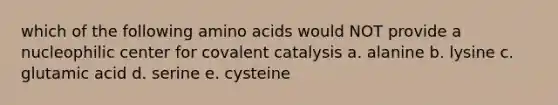 which of the following amino acids would NOT provide a nucleophilic center for covalent catalysis a. alanine b. lysine c. glutamic acid d. serine e. cysteine