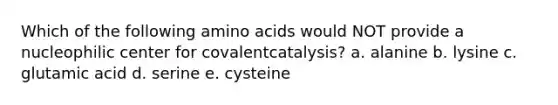 Which of the following amino acids would NOT provide a nucleophilic center for covalentcatalysis? a. alanine b. lysine c. glutamic acid d. serine e. cysteine