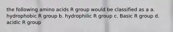 the following amino acids R group would be classified as a a. hydrophobic R group b. hydrophilic R group c. Basic R group d. acidic R group