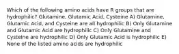 Which of the following amino acids have R groups that are hydrophilic? Glutamine, Glutamic Acid, Cysteine A) Glutamine, Glutamic Acid, and Cysteine are all hydrophilic B) Only Glutamine and Glutamic Acid are hydrophilic C) Only Glutamine and Cysteine are hydrophilic D) Only Glutamic Acid is hydrophilic E) None of the listed amino acids are hydrophilic