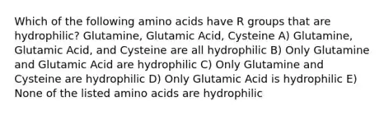 Which of the following amino acids have R groups that are hydrophilic? Glutamine, Glutamic Acid, Cysteine A) Glutamine, Glutamic Acid, and Cysteine are all hydrophilic B) Only Glutamine and Glutamic Acid are hydrophilic C) Only Glutamine and Cysteine are hydrophilic D) Only Glutamic Acid is hydrophilic E) None of the listed amino acids are hydrophilic